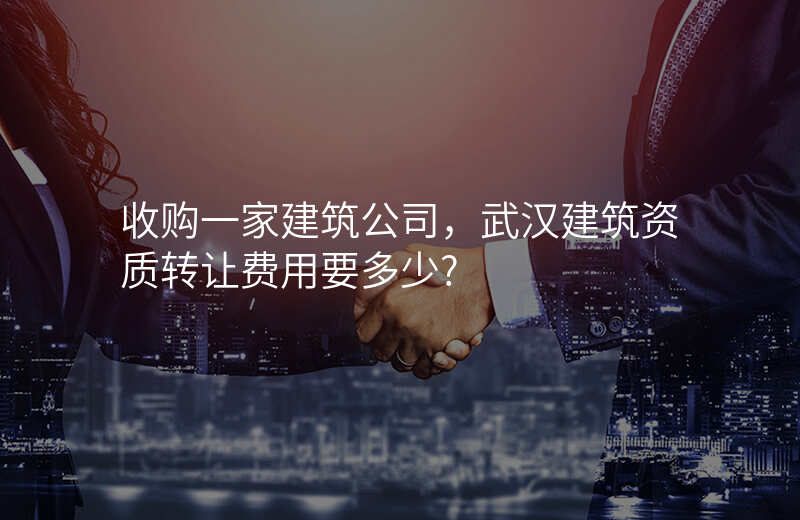 收购一家建筑公司,武汉建筑资质转让费用要多少?