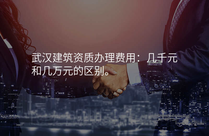 武汉建筑资质办理费用:几千元和几万元的区别。