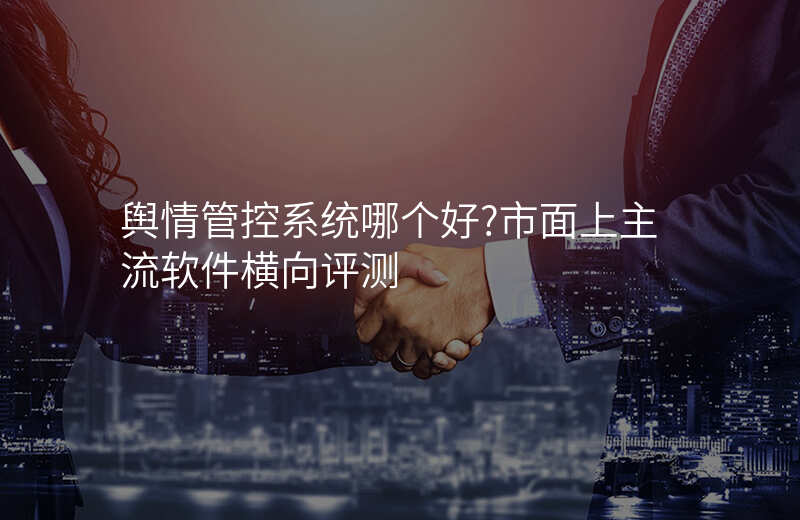 舆情管控系统哪个好?市面上主流软件横向评测