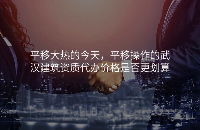 平移大热的今天,平移操作的武汉建筑资质代办价格是否更划算
