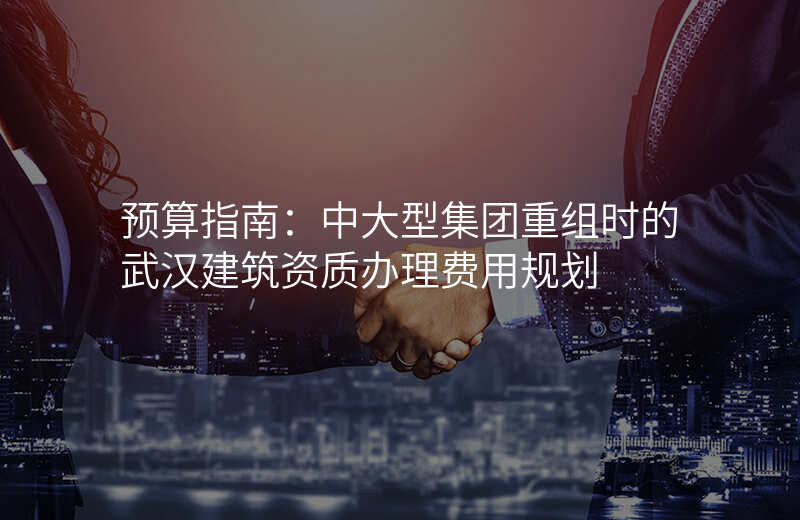 预算指南:中大型集团重组时的武汉建筑资质办理费用规划