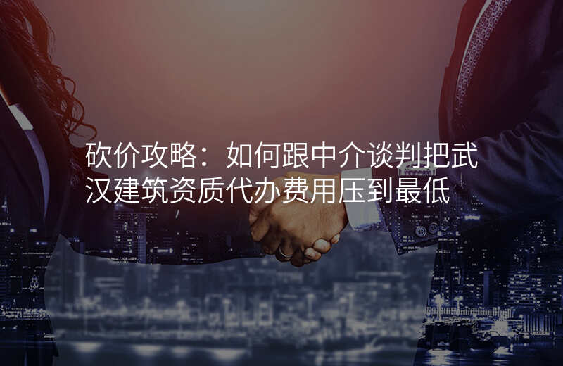 砍价攻略:如何跟中介谈判把武汉建筑资质代办费用压到最低