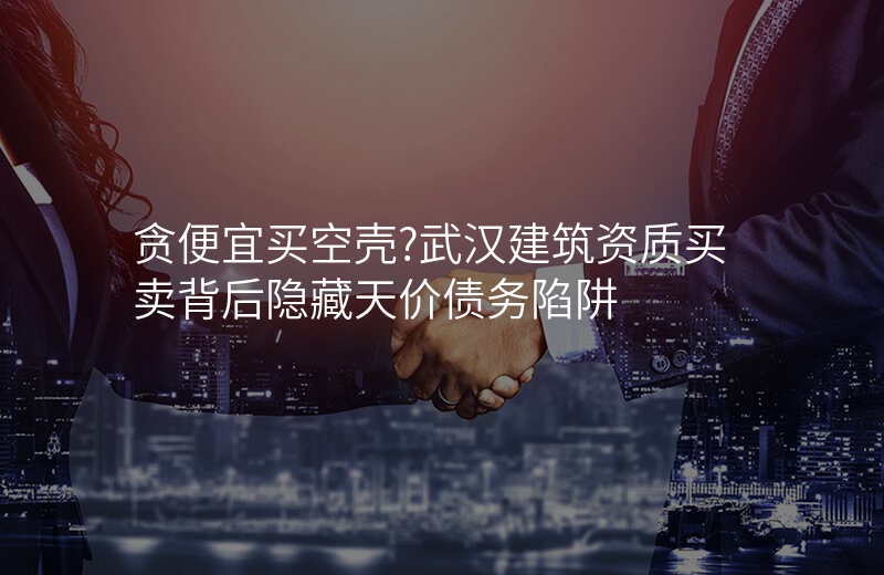 贪便宜买空壳?武汉建筑资质买卖背后隐藏天价债务陷阱