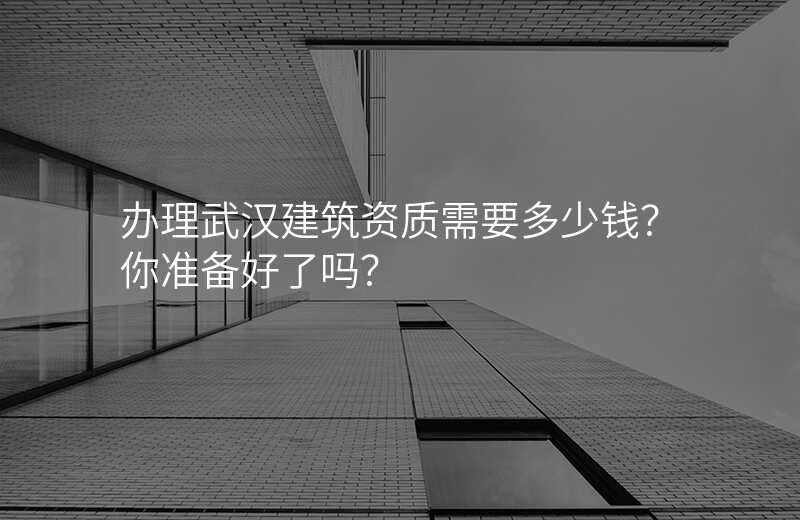办理武汉建筑资质需要多少钱?你准备好了吗?