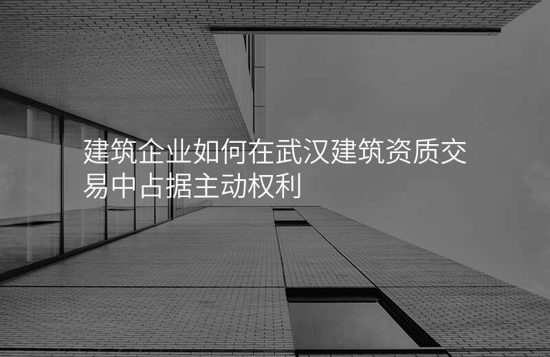 建筑企业如何在武汉建筑资质交易中占据主动权利