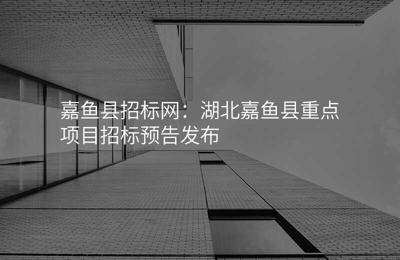 嘉鱼县招标网:湖北嘉鱼县重点项目招标预告发布