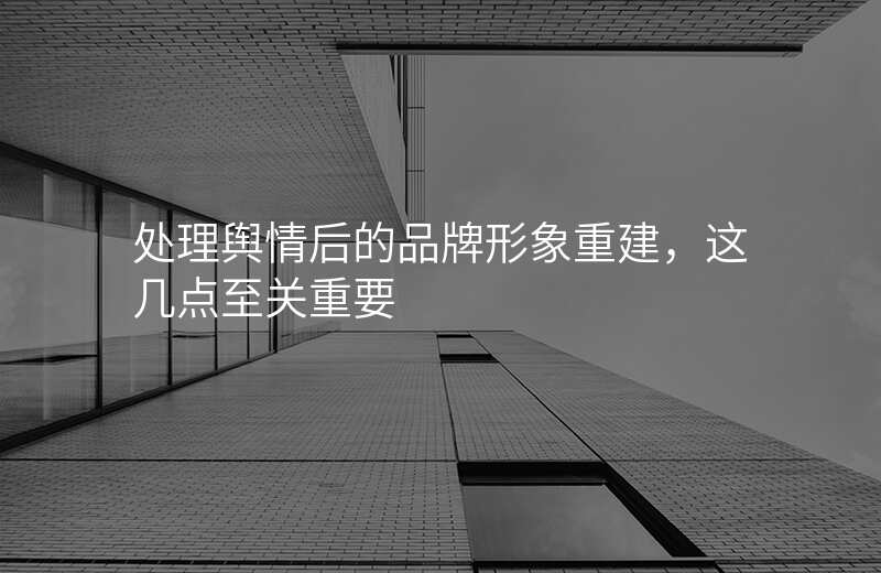 处理舆情后的品牌形象重建,这几点至关重要