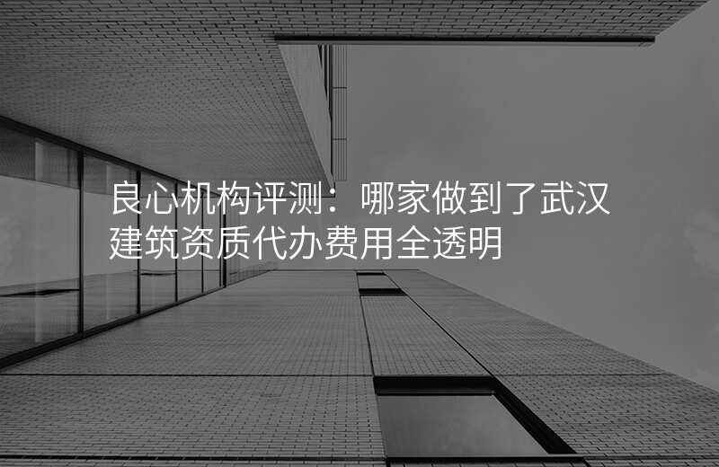 良心机构评测:哪家做到了武汉建筑资质代办费用全透明