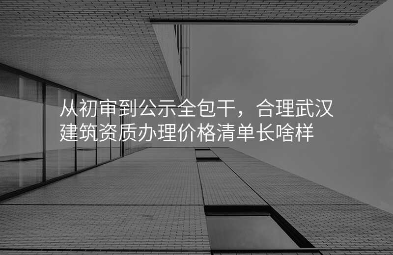 从初审到公示全包干,合理武汉建筑资质办理价格清单长啥样