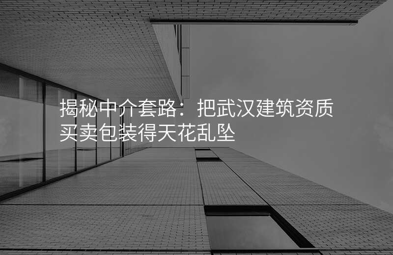 揭秘中介套路:把武汉建筑资质买卖包装得天花乱坠