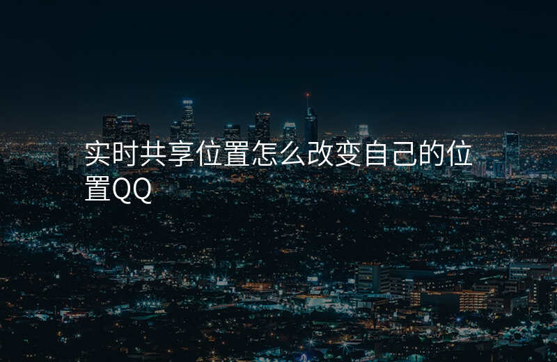 实时共享位置怎么改变自己的位置 实时共享位置怎么改变自己的位置