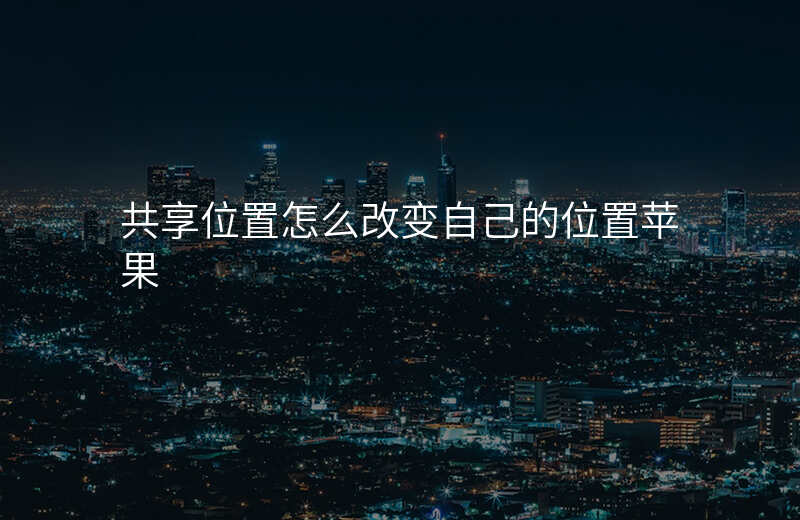 共享位置怎么改变自己的位置 共享位置怎么改变自己的位置