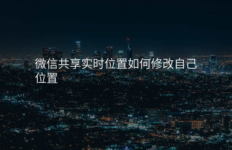 微信位置共享实时位置怎么改 微信位置共享实时位置怎么改