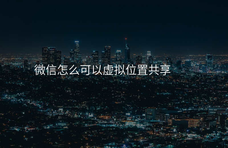 微信怎么设置虚拟实时共享位置 微信怎么设置虚拟实时共享位置