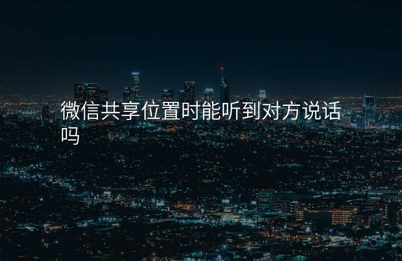 微信共享位置能听到声音吗 微信共享位置能听到声音吗