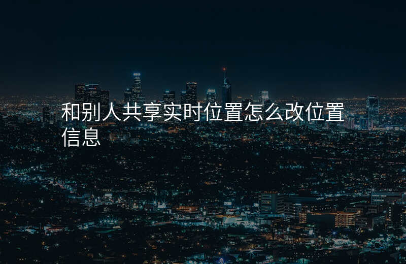 和别人共享实时位置怎么改位置 和别人共享实时位置怎么改位置
