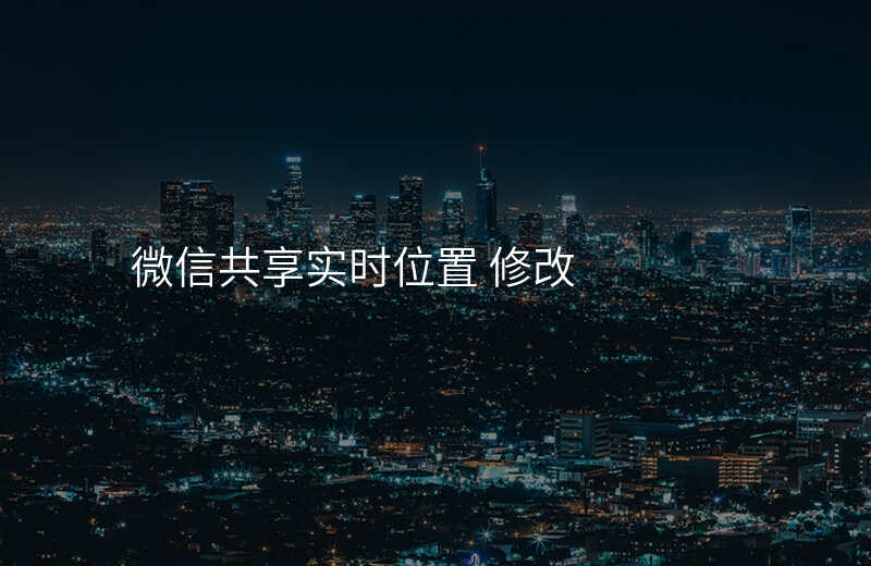 微信位置共享实时位置怎么改 微信位置共享实时位置怎么改