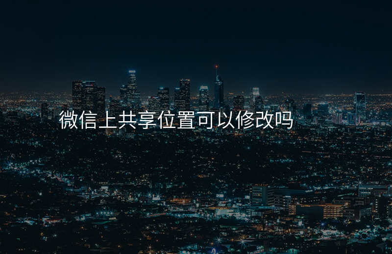 微信可以修改共享位置吗 微信可以修改共享位置吗
