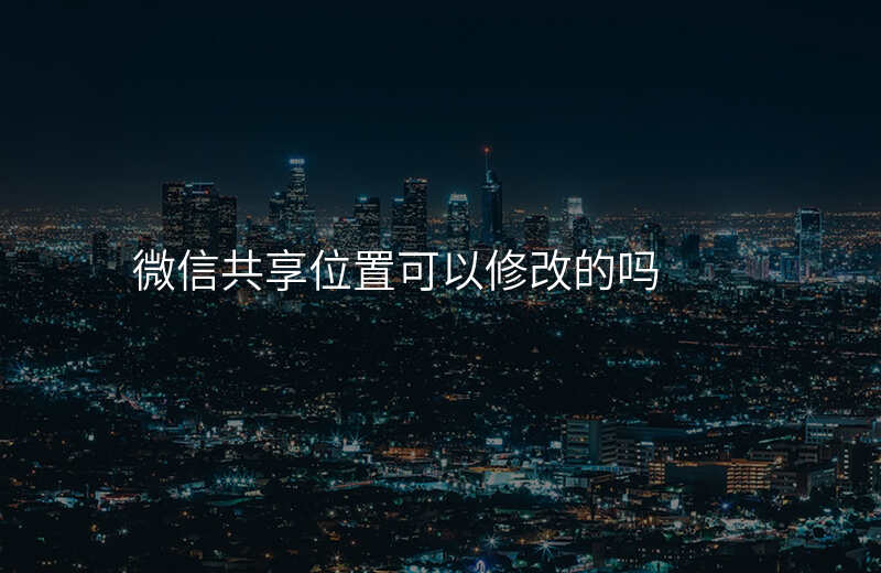 微信可以修改共享位置吗 微信可以修改共享位置吗