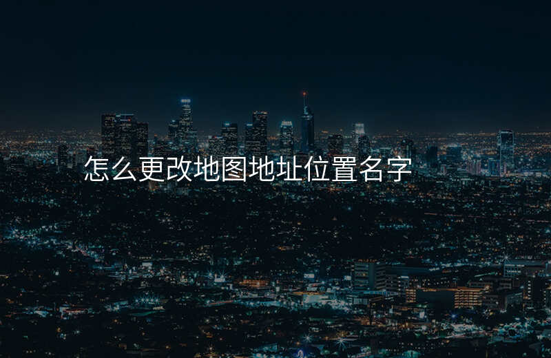 怎样修改地图位置名称地址 怎样修改地图位置名称地址