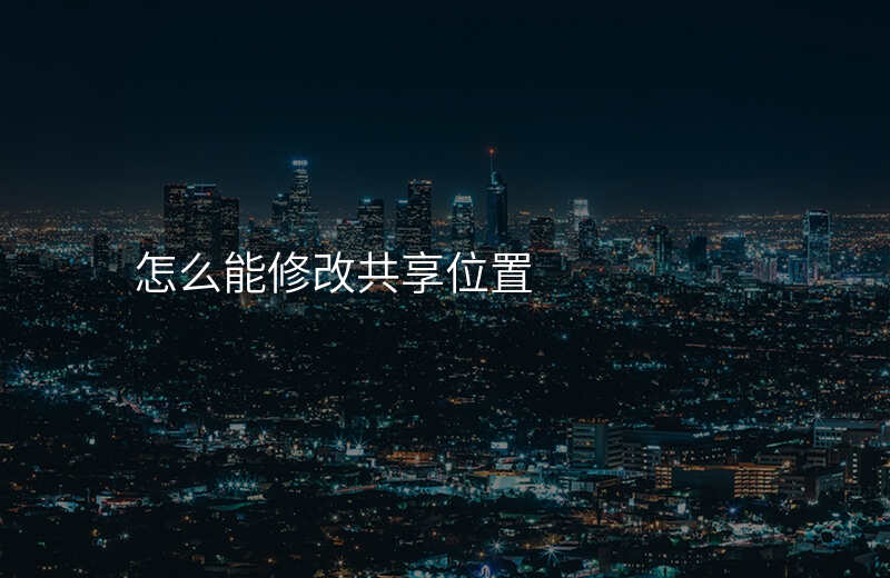 怎么更改共享位置里面自己的位置 怎么更改共享位置里面自己的位置