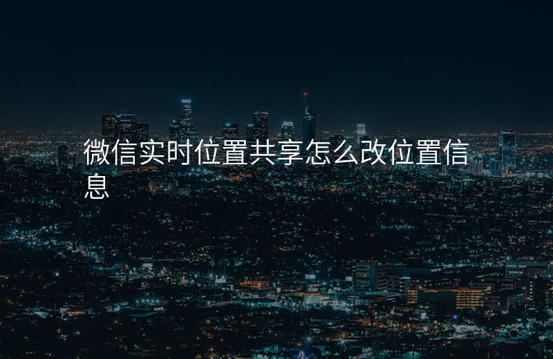 微信实时位置共享怎么改位置 微信实时位置共享怎么改位置