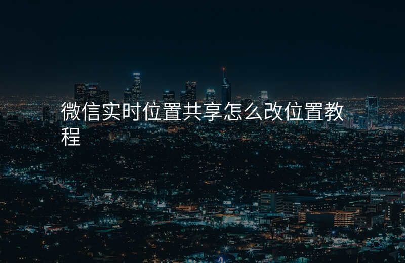 微信实时位置共享怎么改位置 微信实时位置共享怎么改位置