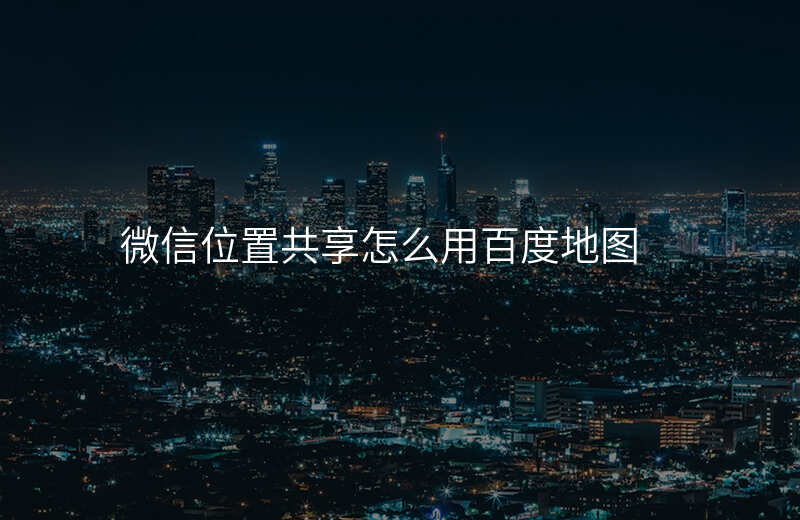 微信中位置共享怎么用 微信中位置共享怎么用