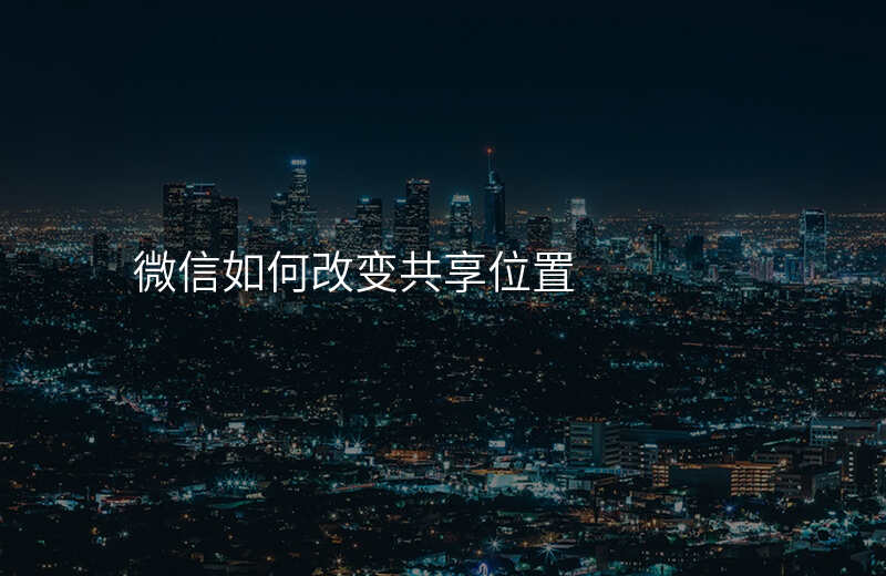 微信怎么改变共享位置 微信怎么改变共享位置