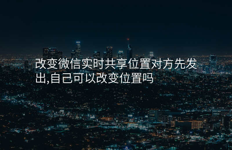 改变微信实时共享位置 改变微信实时共享位置