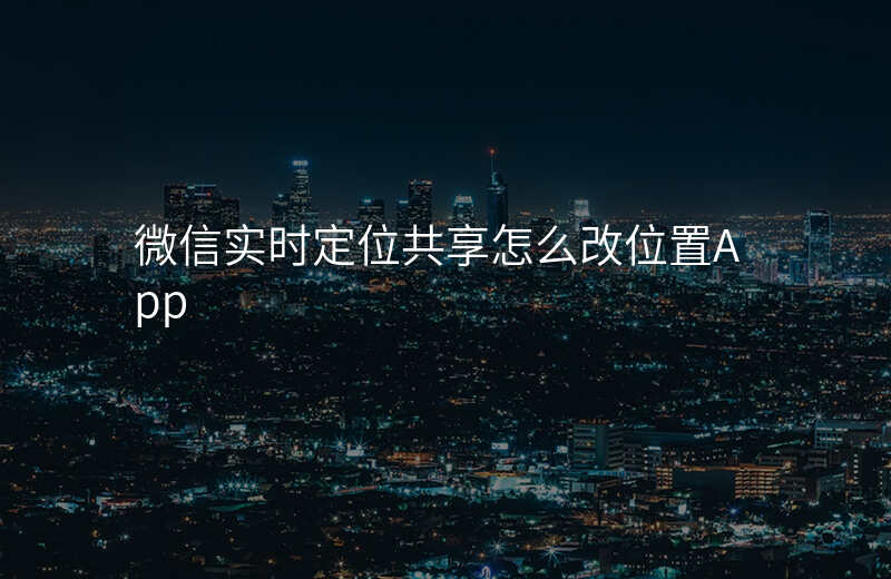 微信实时定位共享怎么改位置 微信实时定位共享怎么改位置