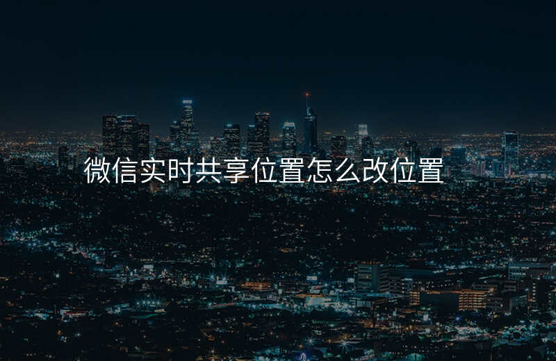 微信共享实时位置怎么修改 微信共享实时位置怎么修改