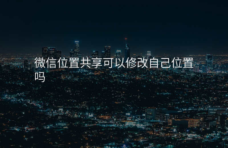 微信位置共享可以__吗 微信位置共享可以__吗