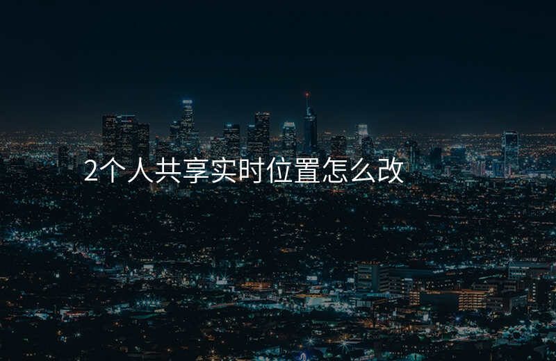 共享位置怎么改(共享位置怎么改变自己的位置) 共享位置怎么改(共享位置怎么改变自己的位置)
