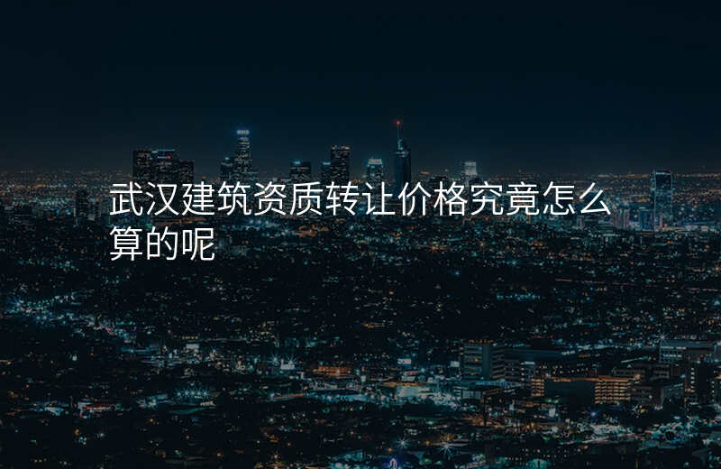 武汉建筑资质转让价格究竟怎么算的呢