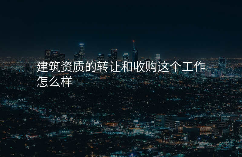 建筑资质的转让和收购这个工作怎么样