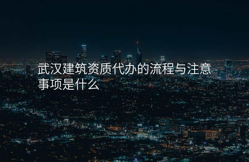 武汉建筑资质代办的流程与注意事项是什么