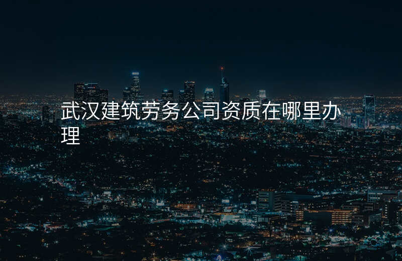 武汉建筑劳务公司资质在哪里办理