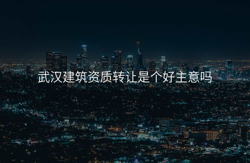 武汉建筑资质转让是个好主意吗