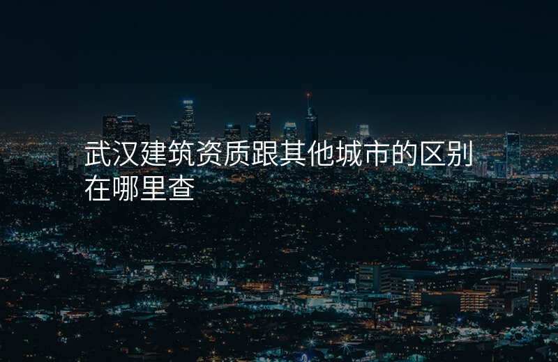武汉建筑资质跟其他城市的区别在哪里查