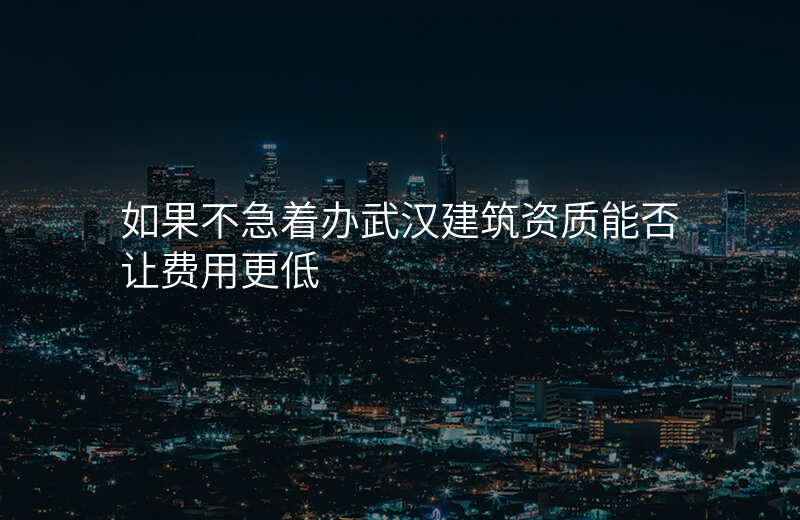 如果不急着办武汉建筑资质能否让费用更低