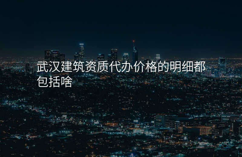武汉建筑资质代办价格的明细都包括啥