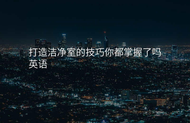 打造洁净室的技巧你都掌握了吗英语
