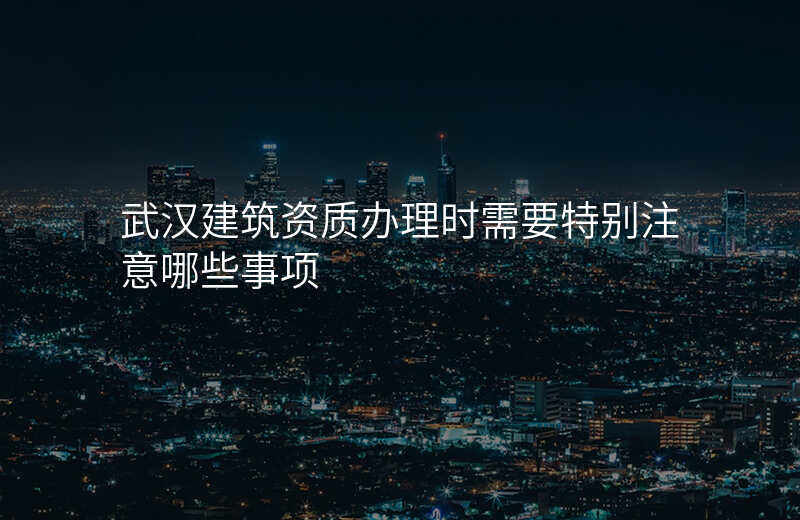 武汉建筑资质办理时需要特别注意哪些事项