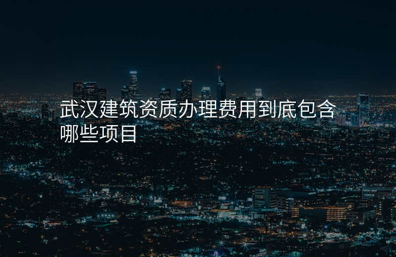 武汉建筑资质办理费用到底包含哪些项目