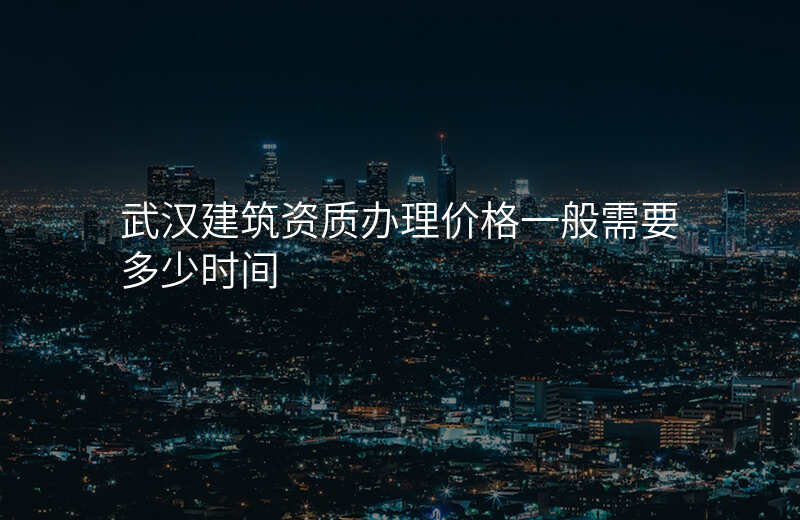 武汉建筑资质办理价格一般需要多少时间