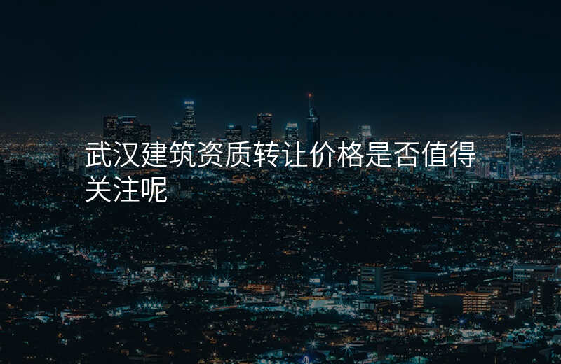 武汉建筑资质转让价格是否值得关注呢