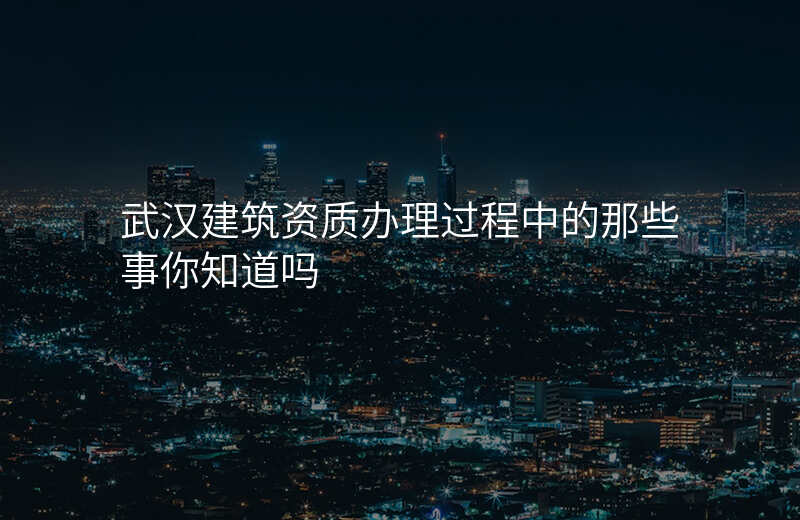 武汉建筑资质办理过程中的那些事你知道吗