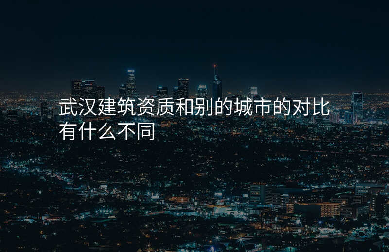 武汉建筑资质和别的城市的对比有什么不同