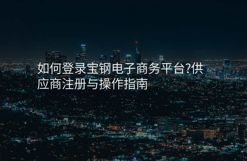 如何登录宝钢电子商务平台?供应商注册与操作指南